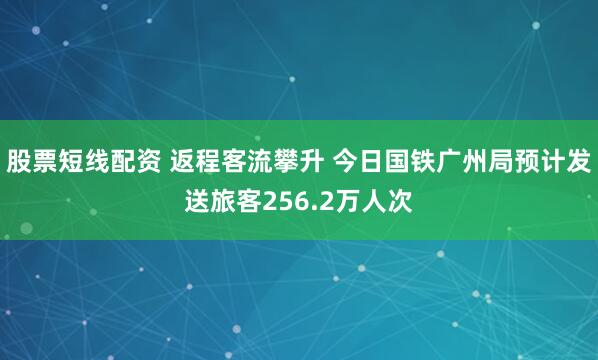 股票短线配资 返程客流攀升 今日国铁广州局预计发送旅客256.2万人次