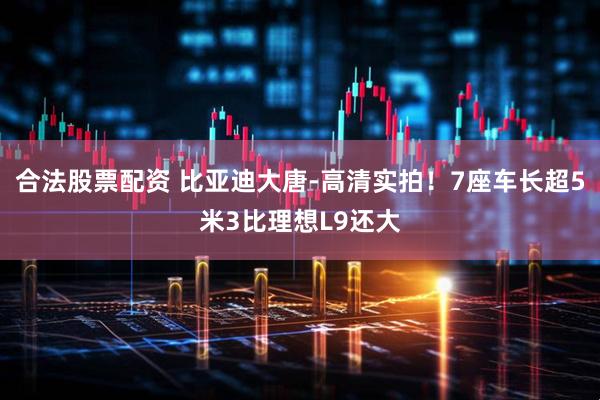 合法股票配资 比亚迪大唐-高清实拍！7座车长超5米3比理想L9还大