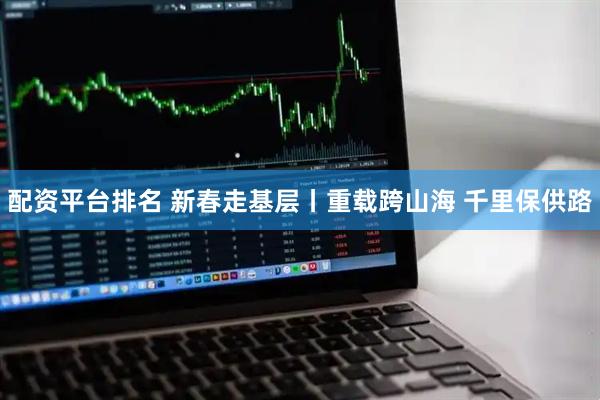 配资平台排名 新春走基层丨重载跨山海 千里保供路