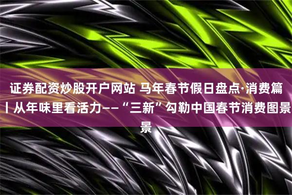 证券配资炒股开户网站 马年春节假日盘点·消费篇丨从年味里看活力——“三新”勾勒中国春节消费图景