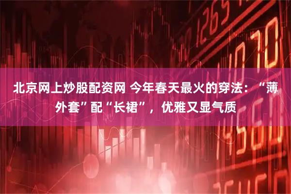 北京网上炒股配资网 今年春天最火的穿法：“薄外套”配“长裙”，优雅又显气质