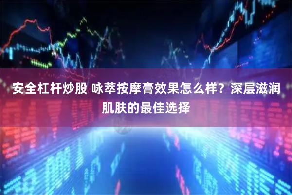 安全杠杆炒股 咏萃按摩膏效果怎么样？深层滋润肌肤的最佳选择