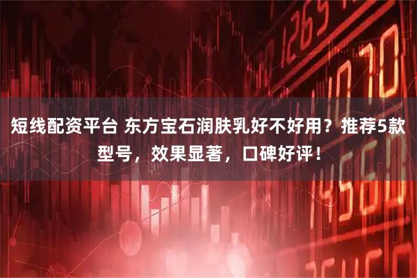短线配资平台 东方宝石润肤乳好不好用？推荐5款型号，效果显著，口碑好评！