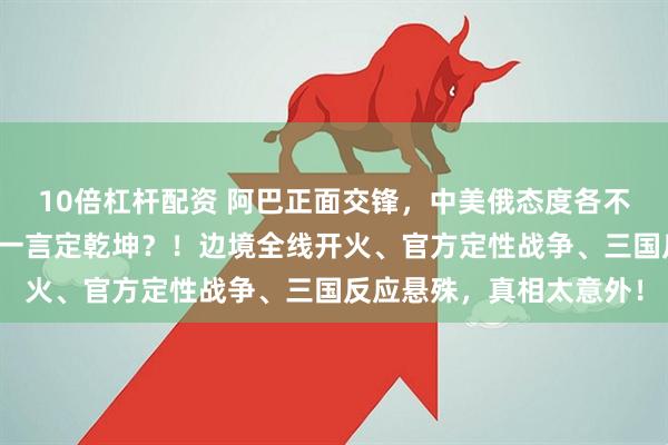 10倍杠杆配资 阿巴正面交锋，中美俄态度各不同，在亚洲，到底谁能一言定乾坤？！边境全线开火、官方定性战争、三国反应悬殊，真相太意外！