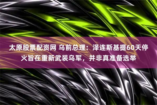 太原股票配资网 乌前总理：泽连斯基提60天停火旨在重新武装乌军，并非真准备选举
