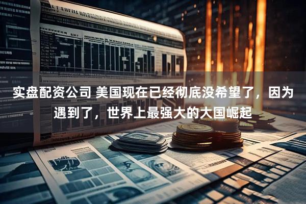 实盘配资公司 美国现在已经彻底没希望了，因为遇到了，世界上最强大的大国崛起