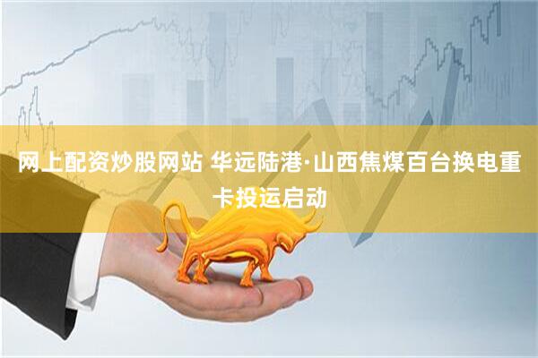 网上配资炒股网站 华远陆港·山西焦煤百台换电重卡投运启动