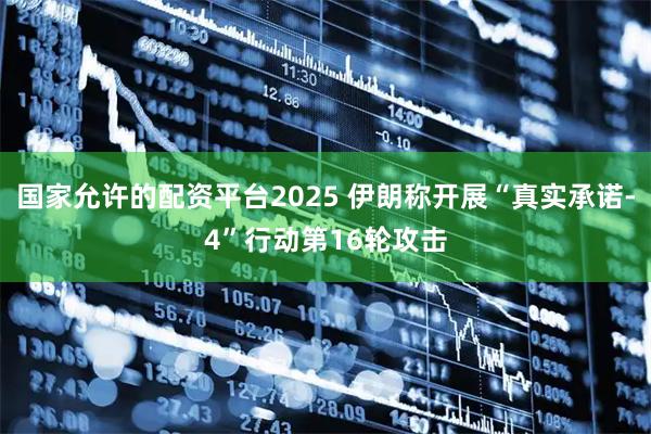 国家允许的配资平台2025 伊朗称开展“真实承诺-4”行动第16轮攻击