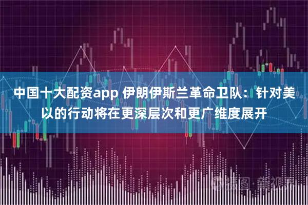 中国十大配资app 伊朗伊斯兰革命卫队：针对美以的行动将在更深层次和更广维度展开