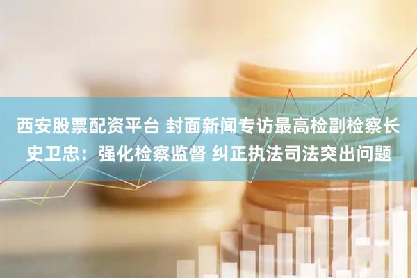 西安股票配资平台 封面新闻专访最高检副检察长史卫忠：强化检察监督 纠正执法司法突出问题