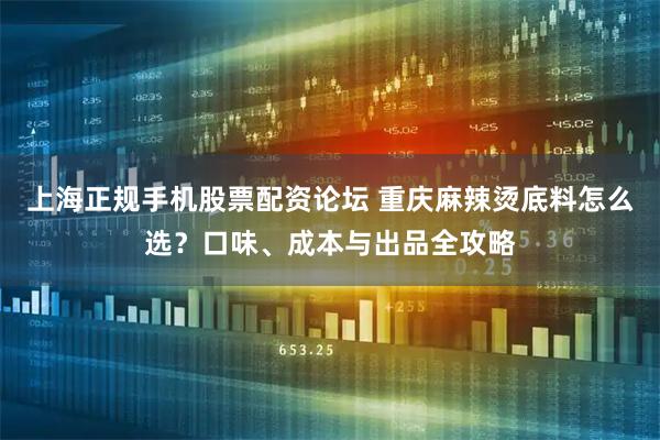 上海正规手机股票配资论坛 重庆麻辣烫底料怎么选？口味、成本与出品全攻略