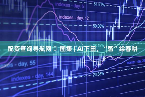 配资查询导航网 ​图集 | AI下田，“智”绘春耕