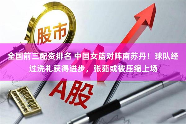 全国前三配资排名 中国女篮对阵南苏丹！球队经过洗礼获得进步，张茹或被压缩上场