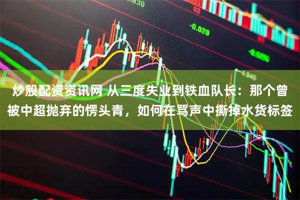 炒股配资资讯网 从三度失业到铁血队长：那个曾被中超抛弃的愣头青，如何在骂声中撕掉水货标签