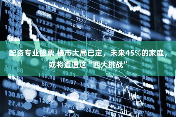 配资专业股票 楼市大局已定，未来45%的家庭，或将遭遇这“四大挑战”