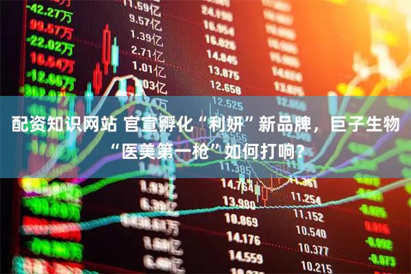 配资知识网站 官宣孵化“利妍”新品牌，巨子生物“医美第一枪”如何打响？