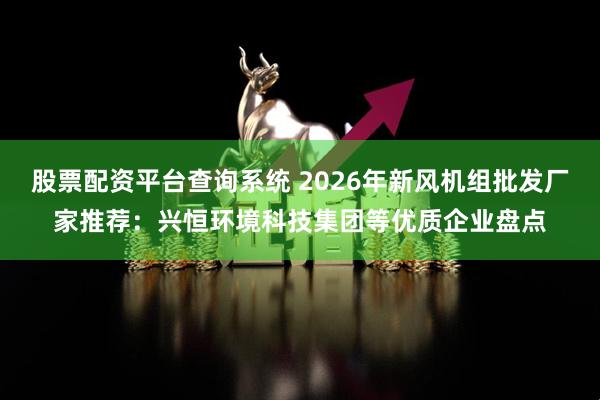 股票配资平台查询系统 2026年新风机组批发厂家推荐：兴恒环境科技集团等优质企业盘点