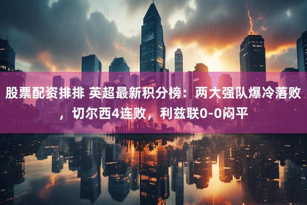 股票配资排排 英超最新积分榜：两大强队爆冷落败，切尔西4连败，利兹联0-0闷平