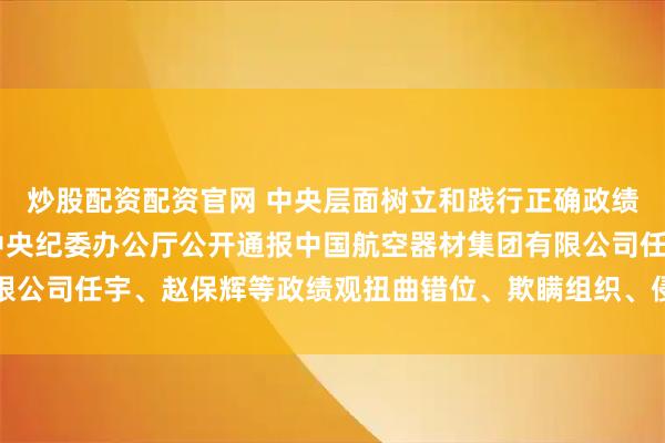 炒股配资配资官网 中央层面树立和践行正确政绩观学习教育工作专班 中央纪委办公厅公开通报中国航空器材集团有限公司任宇、赵保辉等政绩观扭曲错位、欺瞒组织、侵害群众利益等问题