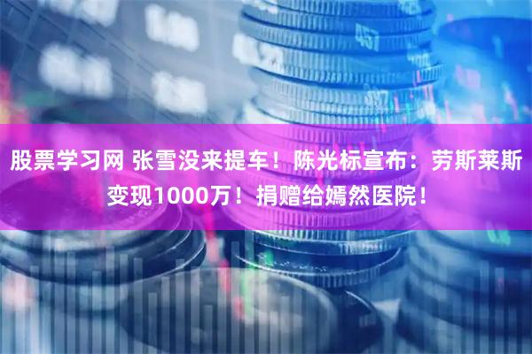 股票学习网 张雪没来提车！陈光标宣布：劳斯莱斯变现1000万！捐赠给嫣然医院！