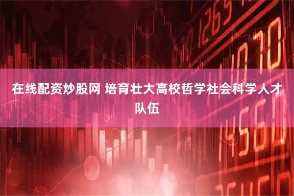 在线配资炒股网 培育壮大高校哲学社会科学人才队伍